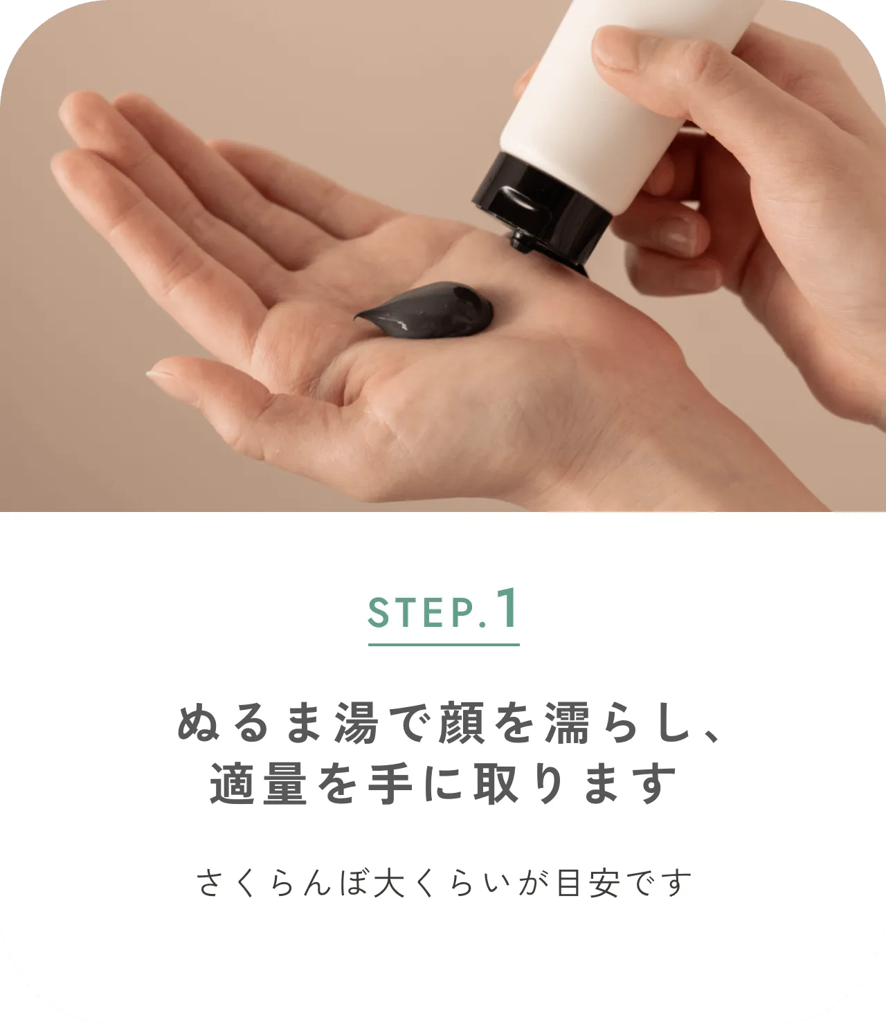 STEP.1 ぬるま湯で顔を濡らし、適量を手に取ります さくらんぼ大くらいが目安です