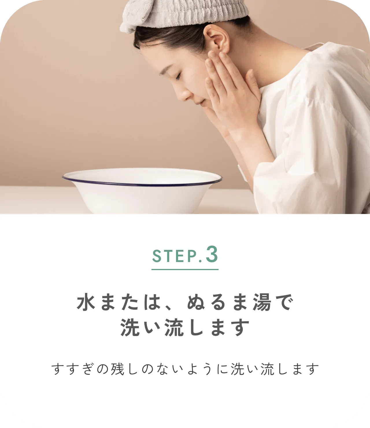STEP.3 水またはぬるま湯で洗い流します すすぎの残しのないように洗い流します