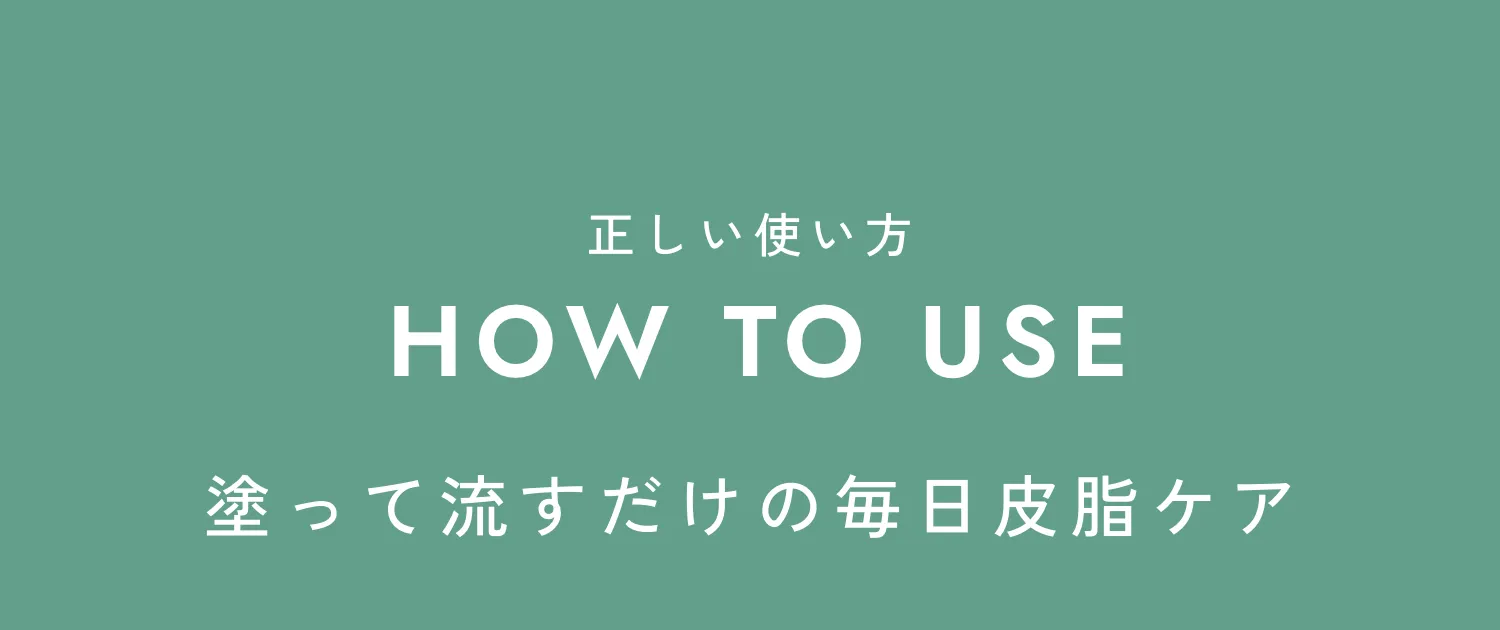 正しい使い方 HOW TO USE 塗って流すだけの毎日皮脂ケア