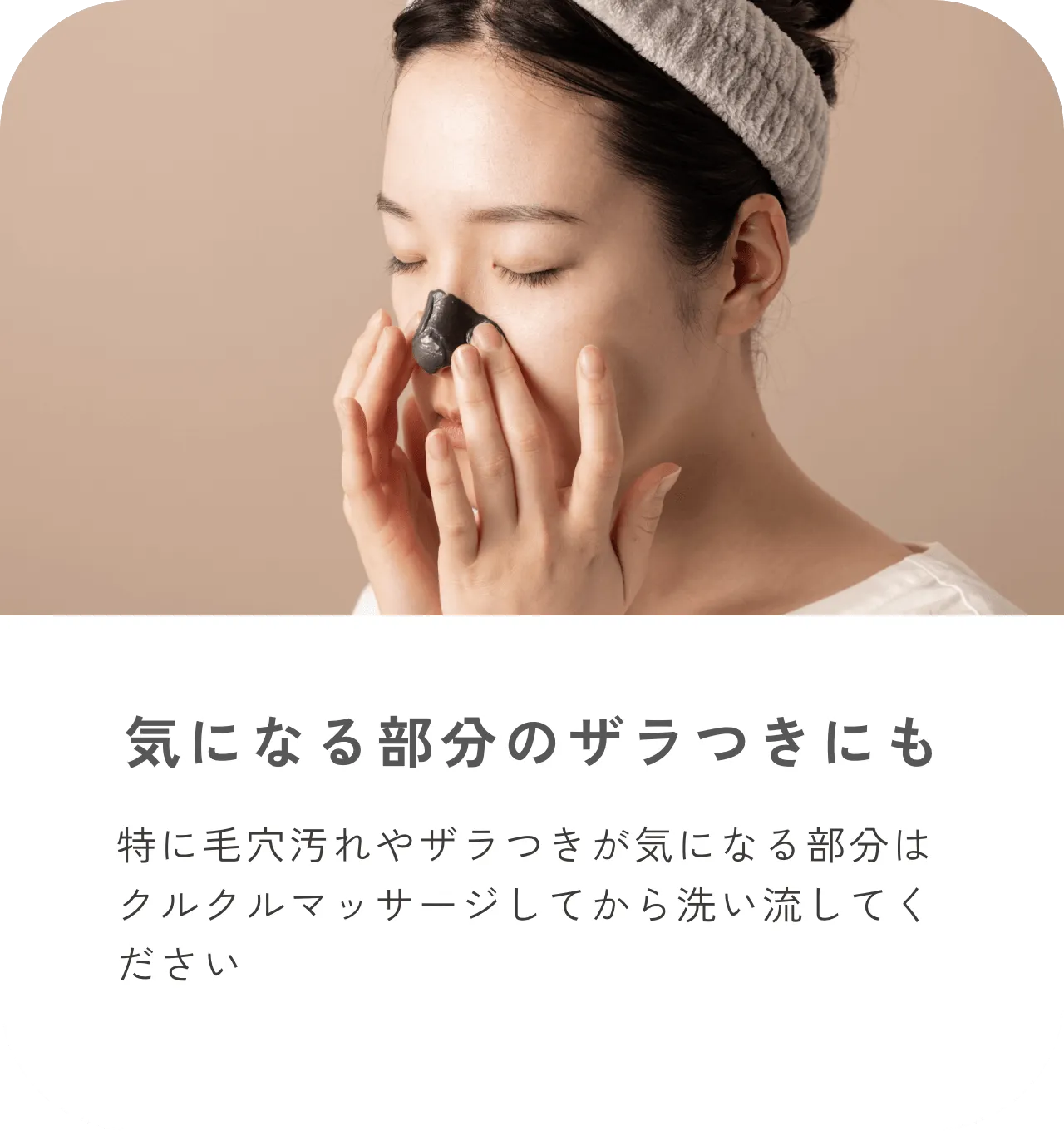 気になる部分のザラつきにも 特に毛穴汚れやザラつきが気になる部分はクルクルマッサージしてから洗い流してください