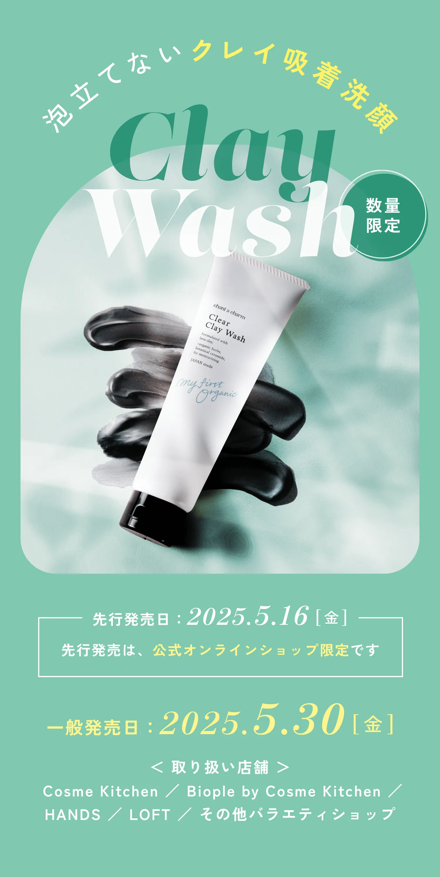 泡立てないクレイ吸着洗顔 Clay Wash 数量限定 先行発売日:2025.5.16[金] 先行発売は、公式オンラインショップ限定です 一般発売日:2025.5.30[金] <取り扱い店舗>Cosme Kitchen / Biople by Cosme Kitchen / HANDS / LOFT / その他バラエティショップ