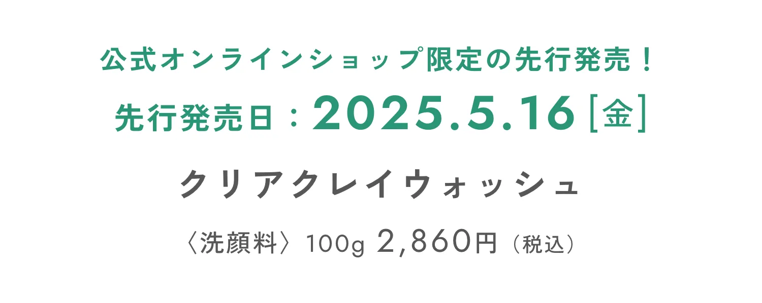 公式オンラインショップ限定の先行発売！ 先行発売日：2025.5.16[金] クリアクレイウォッシュ 〈洗顔料〉100g 2,860円（税込）