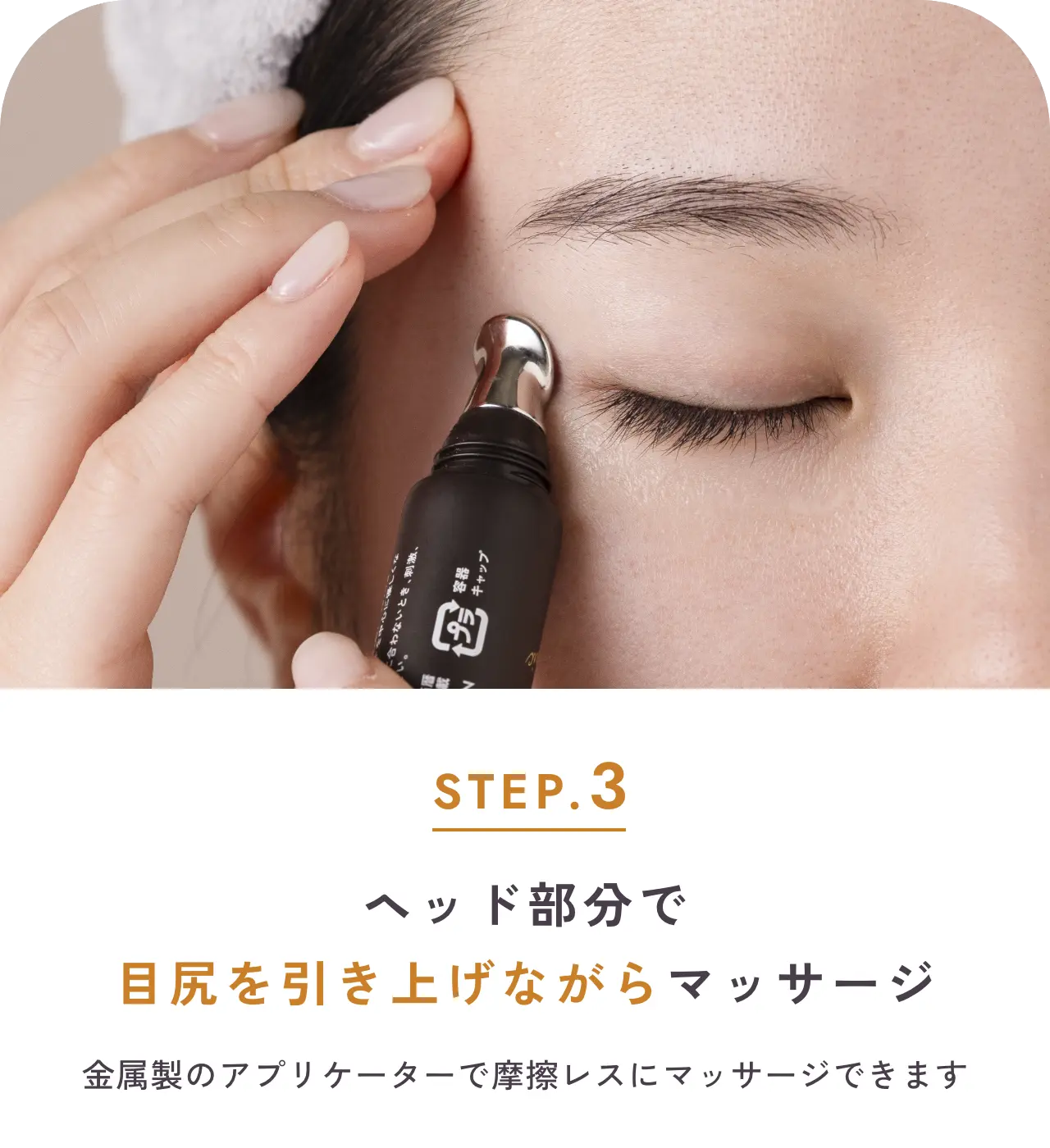 step.3 ヘッド部分で目尻を引き上げながらマッサージ 金属製のアプリケーターで摩擦レスにマッサージできます