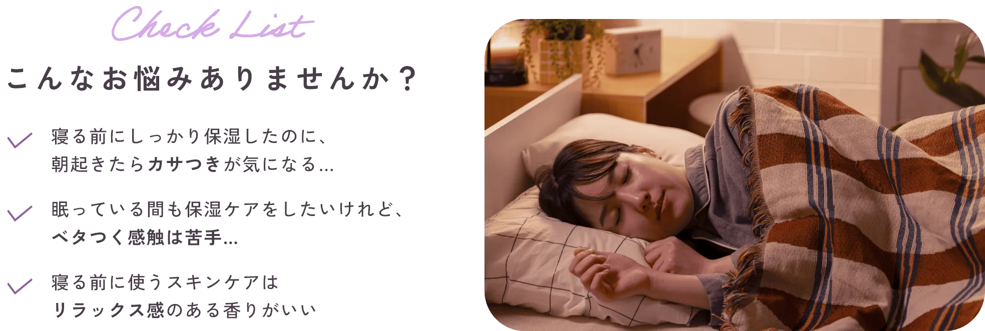 Check List こんなお悩みありませんか？・寝る前にしっかり保湿したのに、朝起きたらカサつきが気になる…・眠っている間も保湿ケアをしたいけれど、ベタつく感触は苦手…・寝る前に使うスキンケアはリラックス感のある香りがいい