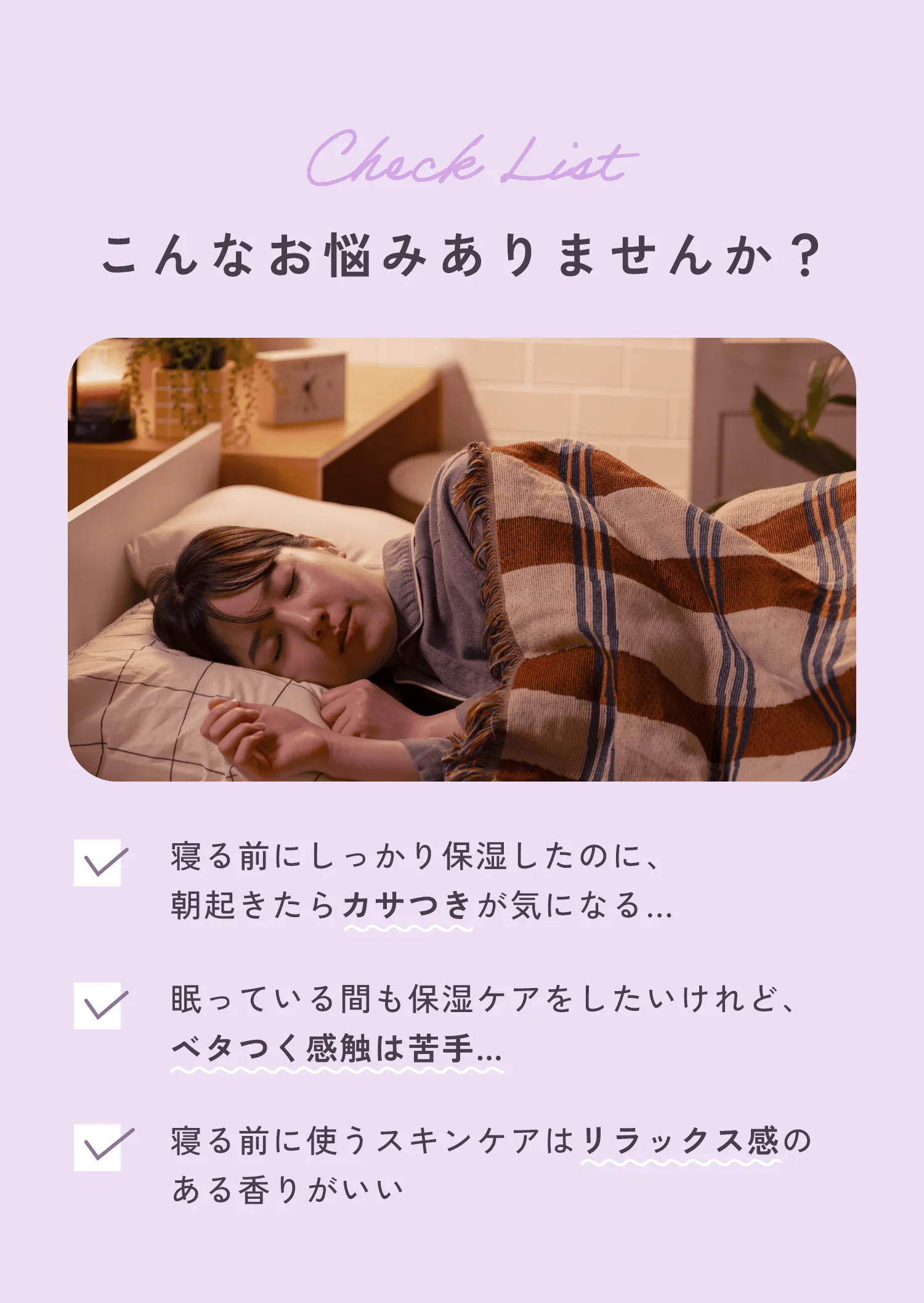 Check List こんなお悩みありませんか？・寝る前にしっかり保湿したのに、朝起きたらカサつきが気になる…・眠っている間も保湿ケアをしたいけれど、ベタつく感触は苦手…・寝る前に使うスキンケアはリラックス感のある香りがいい